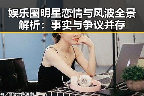 娱乐圈明星恋情与风波全景解析：事实与争议并存